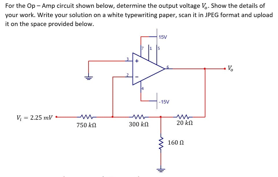 For the Op - Amp circuit shown below, determine the output voltage V,. Show the details of
your work. Write your solution on a white typewriting paper, scan it in JPEG format and upload
it on the space provided below.
15V
Vo
-15V
V; = 2.25 mV
750 kN
300 kN
20 kN
160 0

