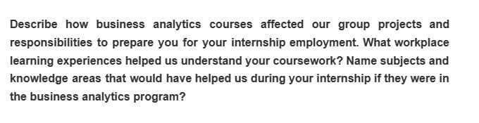 Describe how business analytics courses affected our group projects and
responsibilities to prepare you for your internship employment. What workplace
learning experiences helped us understand your coursework? Name subjects and
knowledge areas that would have helped us during your internship if they were in
the business analytics program?