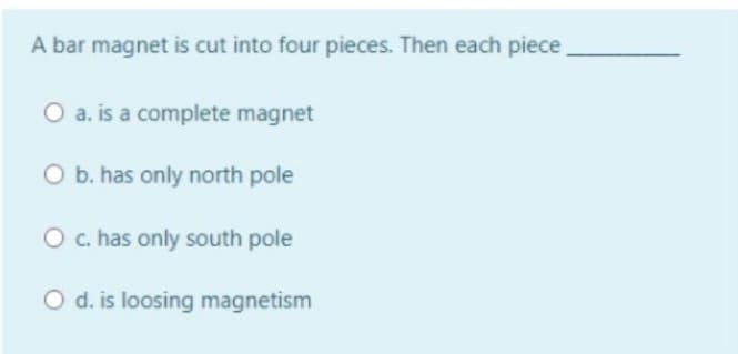 A bar magnet is cut into four pieces. Then each piece
O a. is a complete magnet
O b. has only north pole
O c. has only south pole
O d. is loosing magnetism
