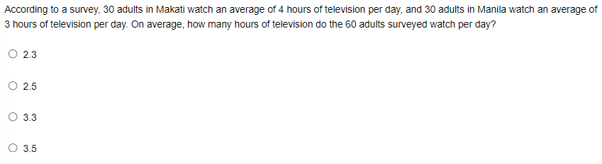According to a survey, 30 adults in Makati watch an average of 4 hours of television per day, and 30 adults in Manila watch an average of
3 hours of television per day. On average, how many hours of television do the 60 adults surveyed watch per day?
O 2.3
O 2.5
O 3.3
O 3.5
