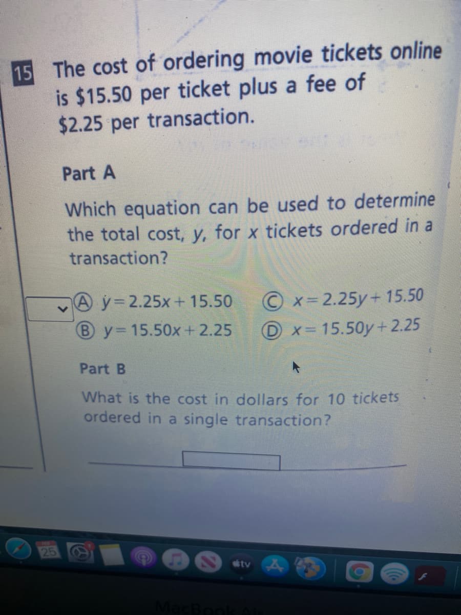 15 The cost of ordering movie tickets online
is $15.50 per ticket plus a fee of
$2.25 per transaction.
Part A
Which equation can be used to determine
the total cost, y, for x tickets ordered in
transaction?
Ay 2.25x+ 15.50
© x= 2.25y+ 15.50
B y 15.50x+ 2.25
D x= 15.50y+2.25
Part B
What is the cost in dollars for 10 tickets
ordered in a single transaction?
S2 átv
MacBonk
