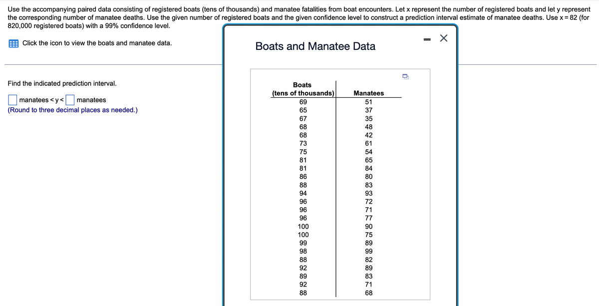 Use the accompanying paired data consisting of registered boats (tens of thousands) and manatee fatalities from boat encounters. Let x represent the number of registered boats and let y represent
the corresponding number of manatee deaths. Use the given number of registered boats and the given confidence level to construct a prediction interval estimate of manatee deaths. Use x = 82 (for
820,000 registered boats) with a 99% confidence level.
Click the icon to view the boats and manatee data.
Find the indicated prediction interval.
manatees <y< manatees
(Round to three decimal places as needed.)
Boats and Manatee Data
Boats
(tens of thousands)
69
65
67
68
68
73
75
81
81
86
88
94
96
96
96
100
100
99
98
88
92
89
92
88
Manatees
51
37
35
48
42
61
54
65
84
80
83
93
72
71
77
90
75
89
99
82
89
83
71
68
-
X