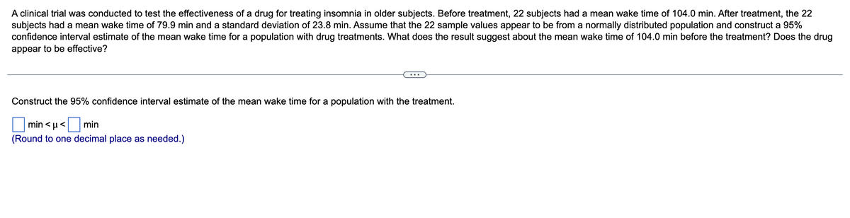 A clinical trial was conducted to test the effectiveness of a drug for treating insomnia in older subjects. Before treatment, 22 subjects had a mean wake time of 104.0 min. After treatment, the 22
subjects had a mean wake time of 79.9 min and a standard deviation of 23.8 min. Assume that the 22 sample values appear to be from a normally distributed population and construct a 95%
confidence interval estimate of the mean wake time for a population with drug treatments. What does the result suggest about the mean wake time of 104.0 min before the treatment? Does the drug
appear to be effective?
Construct the 95% confidence interval estimate of the mean wake time for a population with the treatment.
min<μ< min
(Round to one decimal place as needed.)