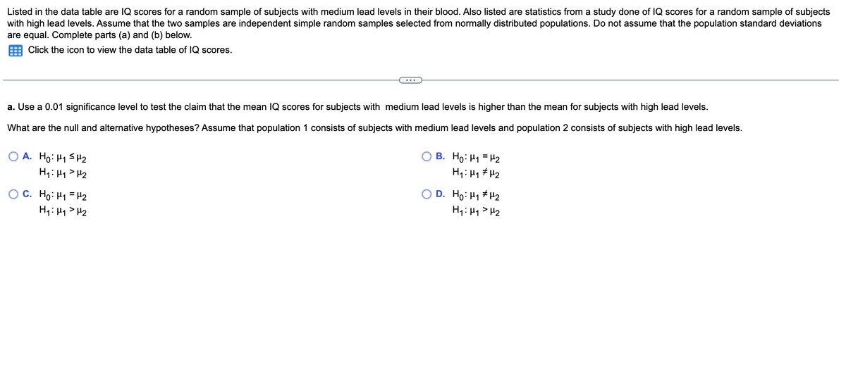 Listed in the data table are IQ scores for a random sample of subjects with medium lead levels in their blood. Also listed are statistics from a study done of IQ scores for a random sample of subjects
with high lead levels. Assume that the two samples are independent simple random samples selected from normally distributed populations. Do not assume that the population standard deviations
are equal. Complete parts (a) and (b) below.
Click the icon to view the data table of IQ scores.
a. Use a 0.01 significance level to test the claim that the mean IQ scores for subjects with medium lead levels is higher than the mean for subjects with high lead levels.
What are the null and alternative hypotheses? Assume that population 1 consists of subjects with medium lead levels and population 2 consists of subjects with high lead levels.
OA. Ho: H₁ H₂
H₁ H₁ H₂
C. Ho: M₁ = ₂
H₁ H₁ H₂
OB. Ho: H₁ H₂
H₁: µ₁ µ₂
OD. Ho: H#H2
H₁: H₁ H₂