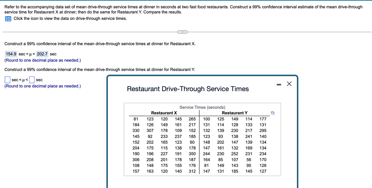 Refer to the accompanying data set of mean drive-through service times at dinner in seconds at two fast food restaurants. Construct a 99% confidence interval estimate of the mean drive-through
service time for Restaurant X at dinner; then do the same for Restaurant Y. Compare the results.
Click the icon to view the data on drive-through service times.
Construct a 99% confidence interval of the mean drive-through service times at dinner for Restaurant X.
154.9 sec<μ< 202.7 sec
(Round to one decimal place as needed.)
Construct a 99% confidence interval of the mean drive-through service times at dinner for Restaurant Y.
sec<μ< sec
(Round to one decimal place as needed.)
Restaurant Drive-Through Service Times
Service Times (seconds)
Restaurant X
Restaurant Y
152
81 123 120 145 265 100 125 149 114
184 126 149 161 217 131 114 128 133
330 307 178 109 152 132 139 230
217
145 92 233 237 185 123 93 138 241
202 165 123 60 148 202 147 139
175 115 138 178 147 161 132 169
196 227 191 350 244
230 252 231
306 208 201 178 187 164 85 107 56
108 148 175 155 176 81 149 143 95
157 163 120 140 312 147 131 185 145
204
190
177
131
295
140
134
134
234
170
126
127
X
