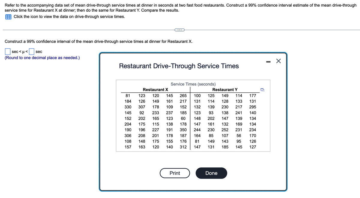 Refer to the accompanying data set of mean drive-through service times at dinner in seconds at two fast food restaurants. Construct a 99% confidence interval estimate of the mean drive-through
service time for Restaurant X at dinner; then do the same for Restaurant Y. Compare the results.
Click the icon to view the data on drive-through service times.
Construct a 99% confidence interval of the mean drive-through service times at dinner for Restaurant X.
sec<μ< sec
(Round to one decimal place as needed.)
Restaurant Drive-Through Service Times
Service Times (seconds)
Restaurant X
81
184
Restaurant Y
123 120 145 265 100 125 149 114
126 149 161 217 131 114 128 133
307 178 109 152 132
139 230 217
92
233 237 185 123 93 138 241
60 148 202
330
145
152 202
123
147 139
204 175
178 147
161 132 169
350 244 230 252 231
165
115
138
190 196 227 191
306 208 201 178
108 148 175 155
157 163 120 140
187 164
176 81
312 147
85 107 56
149 143 95
131 185 145
Print
Done
177
131
295
140
134
134
234
170
126
127
n
X