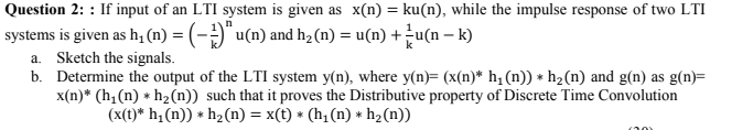 Question 2: : If input of an LTI system is given as x(n) = ku(n), while the impulse response of two LTI
%3D
systems is given as h, (n) = (-)"u(n) and hz (n) = u(n) +u(n – k)
a. Sketch the signals.
b. Determine the output of the LTI system y(n), where y(n)= (x(n)* h; (n)) * h2(n) and g(n) as g(n)=
x(n)* (h,(n) * h2(n)) such that it proves the Distributive property of Discrete Time Convolution
(x(t)* h;(n)) * h2(n) = x(t) * (h, (n) * h2(n))
