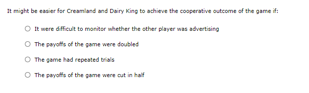 It might be easier for Creamland and Dairy King to achieve the cooperative outcome of the game if:
It were difficult to monitor whether the other player was advertising
The payoffs of the game were doubled
The game had repeated trials
O The payoffs of the game were cut in half
