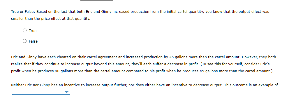 True or False: Based on the fact that both Eric and Ginny increased production from the initial cartel quantity, you know that the output effect was
smaller than the price effect at that quantity.
O True
O False
Eric and Ginny have each cheated on their cartel agreement and increased production by 45 gallons more than the cartel amount. However, they both
realize that if they continue to increase output beyond this amount, they'll each suffer a decrease in profit. (To see this for yourself, consider Eric's
profit when he produces 90 gallons more than the cartel amount compared to his profit when he produces 45 gallons more than the cartel amount.)
Neither Eric nor Ginny has an incentive to increase output further, nor does either have an incentive to decrease output. This outcome is an example of
