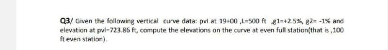 Q3/ Given the following vertical curve data: pvl at 19+00,L-500 ft g1=+2.5%, g2= -1% and
elevation at pvl=723.86 ft, compute the elevations on the curve at even full station(that is,100
ft even station).