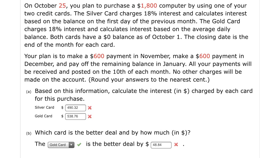 On October 25, you plan to purchase a $1,800 computer by using one of your
two credit cards. The Silver Card charges 18% interest and calculates interest
based on the balance on the first day of the previous month. The Gold Card
charges 18% interest and calculates interest based on the average daily
balance. Both cards have a $0 balance as of October 1. The closing date is the
end of the month for each card.
Your plan is to make a $600 payment in November, make a $600 payment in
December, and pay off the remaining balance in January. All your payments will
be received and posted on the 10th of each month. No other charges will be
made on the account. (Round your answers to the nearest cent.)
(a) Based on this information, calculate the interest (in $) charged by each card
for this purchase.
Silver Card
$ 490.32
Gold Card
$ 538.76
(b) Which card is the better deal and by how much (in $)?
The Gold Card
is the better deal by $ 48.84
X .
