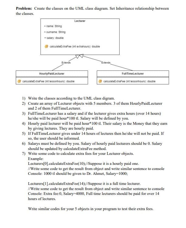 Problem: Create the classes on the UML class diagram. Set Inheritance relationship between
the classes.
Lecturer
* name: String
+ surname: String
+ salary: double
calculateExtrafee (int extrahours): double
Extends
Extends
HourlyPaidLecturer
FullTimeLecturer
calculateExtraFee (int lessonhours): double
calculateExtraFee (int lessonhours): double
1) Write the classes according to the UML class digram.
2) Create an array of Lecturer objects with 5 members. 3 of them HourlyPaidLecturer
and 2 of them FullTimeLecturer.
3) FullTimeLecturer has a salary and if the lecturer gives extra hours (over 14 hours)
he/she will be paid hour*100 tl. Salary will be defined by you.
4) Hourly paid lecturer will be paid hour*100 tl. Their salary is the Money that they earn
by giving lectures. They are hourly paid.
5) If FullTimeLecturer gives under 14 hours of lectures then he/she will not be paid. If
so, the user should be informed.
6) Salarys must be defined by you. Salary of hourly paid lecturers should be 0. Salary
should be updated by calculateExtraFee method.
7) Write some code to calculate extra fees for your Lecturer objects.
Example:
Lecturers[0].calculateExtraFee(10);//Suppose it is a hourly paid one.
//Write some code to get the result from object and write similar sentence to console
Console: 1000 tl should be given to Dr. Ahmet, Salary=1000;
Lecturers[1].calculateExtraFee(14);//Suppose it is a full time lecturer.
I/Write some code to get the result from object and write similar sentence to console
Console: Extra fee:0, Salary=4000, Full time lecturers should be paid for over 14
hours of lectures.
Write similar codes for your 5 objects in your program to test their extra fees.
