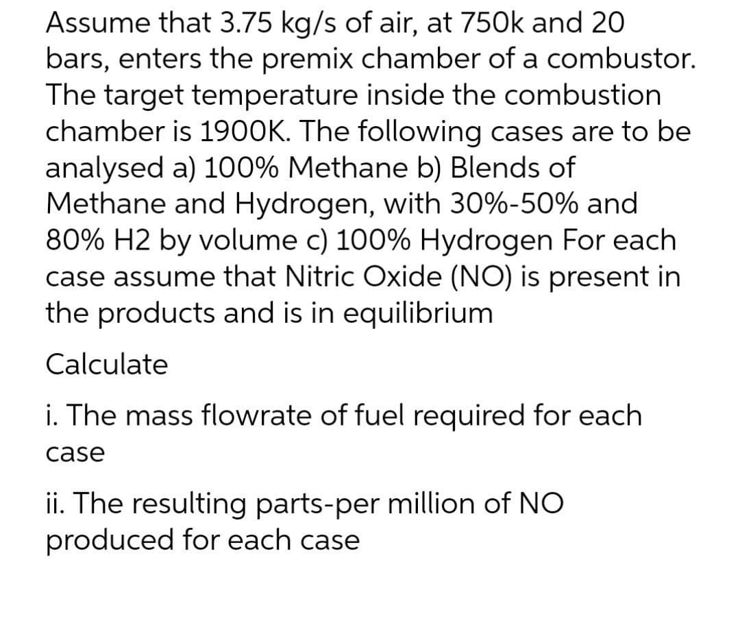 Assume that 3.75 kg/s of air, at 750k and 20
bars, enters the premix chamber of a combustor.
The target temperature inside the combustion
chamber is 1900K. The following cases are to be
analysed a) 100% Methane b) Blends of
Methane and Hydrogen, with 30%-50% and
80% H2 by volume c) 100% Hydrogen For each
case assume that Nitric Oxide (NO) is present in
the products and is in equilibrium
Calculate
i. The mass flowrate of fuel required for each
case
ii. The resulting parts-per million of NO
produced for each case

