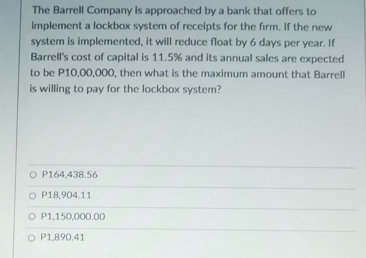 The Barrell Company is approached by a bank that offers to
implement a lockbox system of receipts for the firm. If the new
system is implemented, it will reduce float by 6 days per year. If
Barrell's cost of capital is 11.5% and its annual sales are expected
to be P10,00,000, then what is the maximum amount that Barrell
is willing to pay for the lockbox system?
O P164,438.56
O P18,904.11
O P1,150,000.00
O P1,890.41