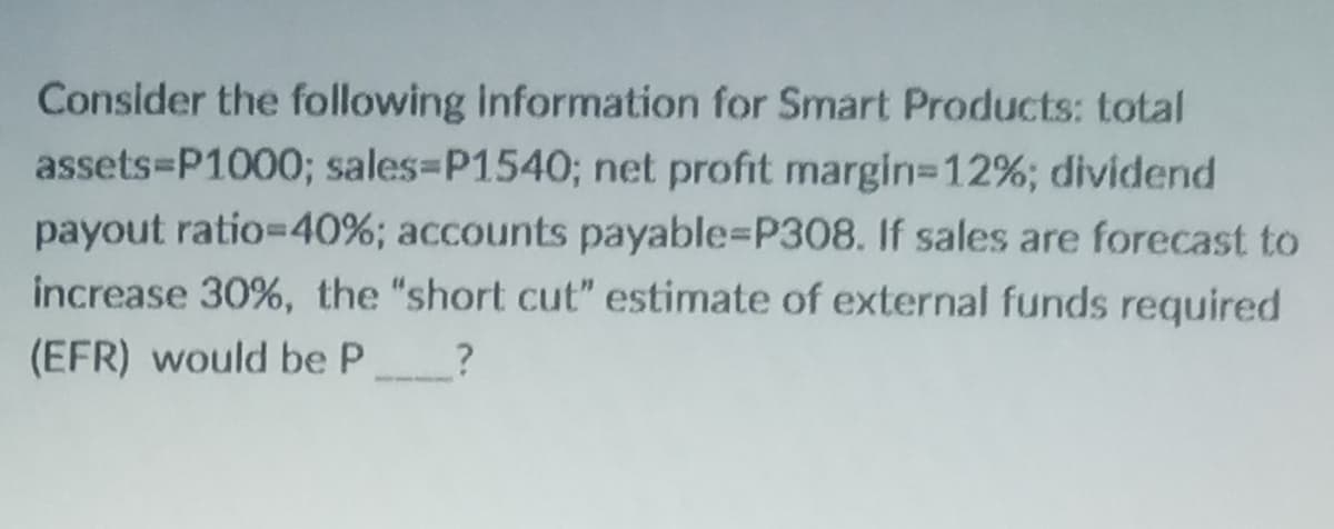 Consider the following information for Smart Products: total
assets P1000; sales-P1540; net profit margin-12%; dividend
payout ratio=40%; accounts payable=P308. If sales are forecast to
increase 30%, the "short cut" estimate of external funds required
(EFR) would be P________?