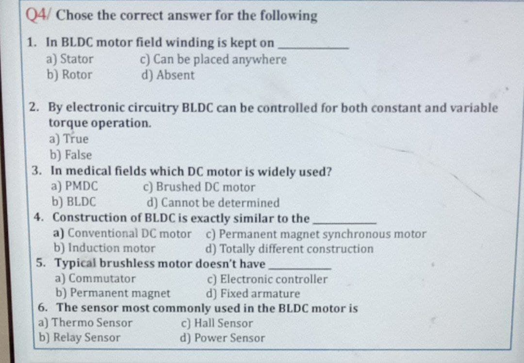 Q4/ Chose the correct answer for the following
1. In BLDC motor field winding is kept on
a) Stator
b) Rotor
c) Can be placed anywhere
d) Absent
2. By electronic circuitry BLDC can be controlled for both constant and variable
torque operation.
a) True
b) False
3. In medical fields which DC motor is widely used?
a) PMDC
b) BLDC
4. Construction of BLDC is exactly similar to the
a) Conventional DC motor c) Permanent magnet synchronous motor
b) Induction motor
5. Typical brushless motor doesn't have
a) Commutator
b) Permanent magnet
6. The sensor most commonly used in the BLDC motor is
a) Thermo Sensor
b) Relay Sensor
c) Brushed DC motor
d) Cannot be determined
d) Totally different construction
c) Electronic controller
d) Fixed armature
c) Hall Sensor
d) Power Sensor
