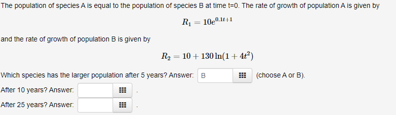 The population of species A is equal to the population of species B at time t=0. The rate of growth of population A is given by
R1
10e0.1t+1
and the rate of growth of population B is given by
R2 = 10 + 130 ln(1+4t²)
Which species has the larger population after 5 years? Answer: B
(choose A or B).
After 10 years? Answer:
After 25 years? Answer:
