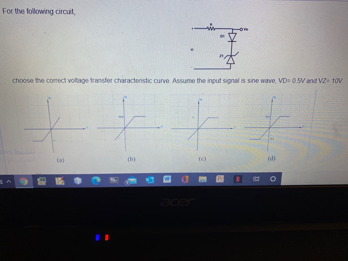 For the following circuit,
D1
Vi
choose the correct voltage transfer characteristic curve. Assume the input signal is sine wave, VD= 0.5V and VZ= 10V.
105
10.5
10.5
ows buas
(а)
(b)
(c)
(d)
Bb
W.
Pe
er
