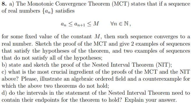 8. a) The Monotonic Convergence Theorem (MCT) states that if a sequence
of real numbers {an} satisfies
An < an+1 < M
Vn E N,
for some fixed value of the constant M, then such sequence converges to a
real number. Sketch the proof of the MCT and give 2 examples of sequences
that satisfy the hypotheses of the theorem, and two examples of sequences
that do not satisfy all of the hypotheses;
b) state and sketch the proof of the Nested Interval Theorem (NIT);
c) what is the most crucial ingredient of the proofs of the MCT and the NIT
above? Please, illustrate an algebraic ordered field and a counterexample for
which the above two theorems do not hold;
d) do the intervals in the statement of the Nested Interval Theorem need to
contain their endpoints for the theorem to hold? Explain your answer.
