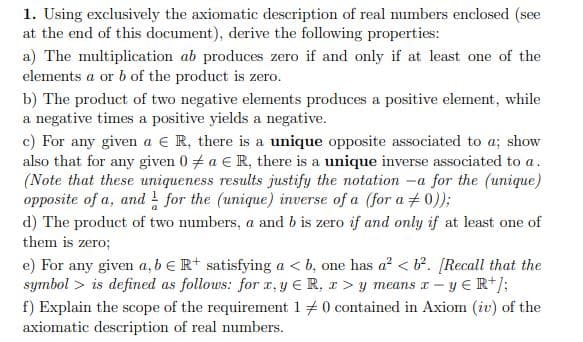 1. Using exclusively the axiomatic description of real numbers enclosed (see
at the end of this document), derive the following properties:
a) The multiplication ab produces zero if and only if at least one of the
elements a or b of the product is zero.
b) The product of two negative elements produces a positive element, while
a negative times a positive yields a negative.
c) For any given a e R, there is a unique opposite associated to a; show
also that for any given 0 a € R, there is a unique inverse associated to a.
(Note that these uniqueness results justify the notation
opposite of a, and ! for the (unique) inverse of a (for a + 0));
-a for the (unique)
d) The product of two numbers, a and b is zero if and only if at least one of
them is zero;
e) For any given a, bERt satisfying a < b, one has a' < b². [Recall that the
symbol > is defined as follows: for I, y ER, r > y means r – y ER+);
f) Explain the scope of the requirement 1 +0 contained in Axiom (iv) of the
axiomatic description of real numbers.
