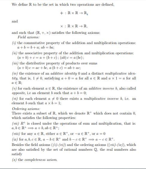 We define R to be the set in which two operations are defined,
+ : Rx R + R,
and
x : Rx R + R.
and such that (R, +, x) satisfies the following axioms:
Field arioms:
(i) the commutative property of the addition and multiplication operations:
a +b = b+ a; ab = ba;
(ü) the associative property of the addition and multiplication operations:
(a + b) +c = a+ (b+c); (ab) c = a (be);
(ii) the distributive property of products over sums
(a + 6) c = ac + be, a (b+ c) = ab+ ac;
(iv) the existence of an additive identity 0 and a distinct multiplicative iden-
tity, that is, 1 + 0, satisfying a +0 = a for all a E R and a x1 = a for all
a € R;
(v) for each element a € R, the existence of an additive inverse b, also called
opposite, i.e an element b such that a + b = 0;
(vi) for each element a + 0 there exists a multiplicative inverse b, ie. an
element b such that a x b = 1;
Ordering arioms:
There exists a subset of R, which we denote R* which does not contain 0,
which satisfies the following properties:
(vii) R* is closed under the operations of sum and multiplication, that is:
a, be R+ = a+ b, ab € Rt;
(viii) for any a ER, either a eR+, or -a e R*, or a = 0
(ir) for a, b, e e R, a -be Rt and 6-CER* = a -cERt.
Besides the field axioms ((i)-(vi) and the ordering axioms (vii)-(iz), which
are also satisfied by the set of rational mumbers Q, the real numbers also
satisfy
(x) the completeness ariom.
