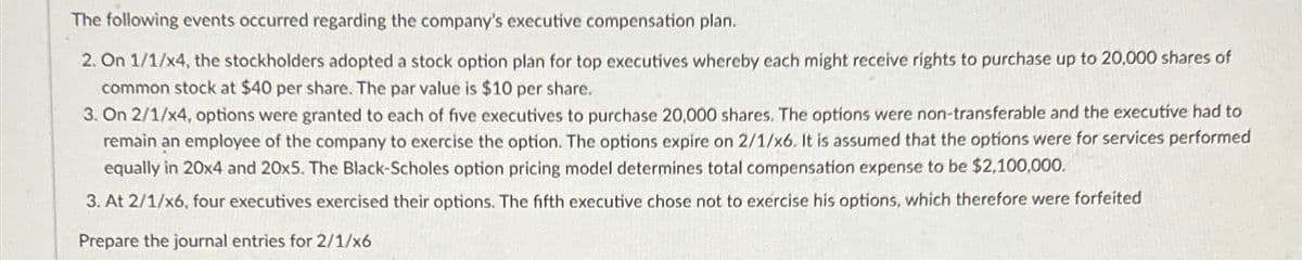 The following events occurred regarding the company's executive compensation plan.
2. On 1/1/x4, the stockholders adopted a stock option plan for top executives whereby each might receive rights to purchase up to 20,000 shares of
common stock at $40 per share. The par value is $10 per share.
3. On 2/1/x4, options were granted to each of five executives to purchase 20,000 shares. The options were non-transferable and the executive had to
remain an employee of the company to exercise the option. The options expire on 2/1/x6. It is assumed that the options were for services performed
equally in 20x4 and 20x5. The Black-Scholes option pricing model determines total compensation expense to be $2,100,000.
3. At 2/1/x6, four executives exercised their options. The fifth executive chose not to exercise his options, which therefore were forfeited
Prepare the journal entries for 2/1/x6