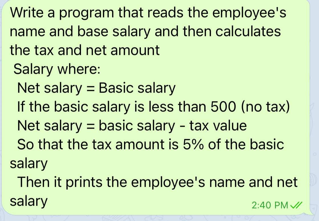 Write a program that reads the employee's
name and base salary and then calculates
the tax and net amount
Salary where:
Net salary = Basic salary
If the basic salary is less than 500 (no tax)
Net salary = basic salary - tax value
So that the tax amount is 5% of the basic
salary
Then it prints the employee's name and net
salary
%3D
2:40 PM /
