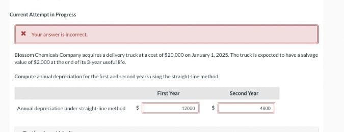 Current Attempt in Progress
* Your answer is incorrect.
Blossom Chemicals Company acquires a delivery truck at a cost of $20,000 on January 1, 2025. The truck is expected to have a salvage
value of $2,000 at the end of its 3-year useful life.
Compute annual depreciation for the first and second years using the straight-line method.
Annual depreciation under straight-line method
$
First Year
12000
Second Year
4800