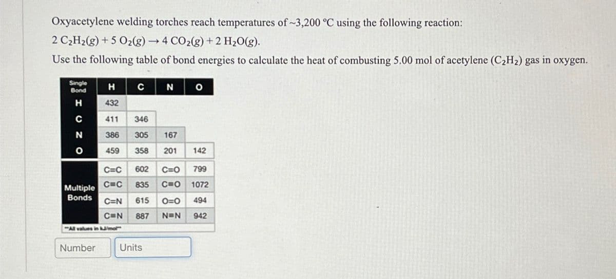 Oxyacetylene welding torches reach temperatures of ~3,200 °C using the following reaction:
2 C2H2(g) +5 O2(g) →4 CO2(g) + 2 H2O(g).
Use the following table of bond energies to calculate the heat of combusting 5.00 mol of acetylene (C2H2) gas in oxygen.
Single
Bond
H
с
N
O
H
432
ONO
411
346
386 305
167
459 358
201
142
C=C 602
C=O 799
Multiple C=C
835
C=O 1072
Bonds C=N 615
0=0 494
C=N
887
N=N 942
All values in kJ/mol"
Number
Units