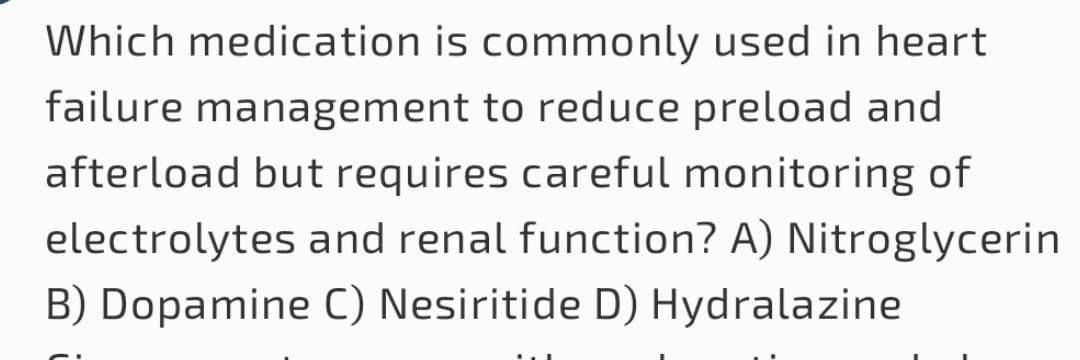 Which medication is commonly used in heart
failure management to reduce preload and
afterload but requires careful monitoring of
electrolytes and renal function? A) Nitroglycerin
B) Dopamine C) Nesiritide D) Hydralazine