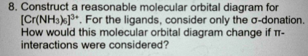 8. Construct a reasonable molecular orbital diagram for
[Cr(NH3)6]3+. For the ligands, consider only the o-donation.
How would this molecular orbital diagram change if T-
interactions were considered?