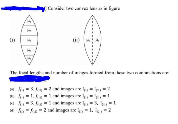 Consider two convex lens as in figure
(i)
(ii) H
The focal lengths and number of images formed from these two combinations are:
(a) fo = 3, fi) = 2 and images are Ia) = Ii) = 2
(b) fo = 1, fai) = 1 and images are lm = I) = 1
(e) fo = 3, fa) = 1 and images are lm = 3, Ii) = 1
(d) fo = fi) = 2 and images are Ia = 1, ldi) = 2
%3D
