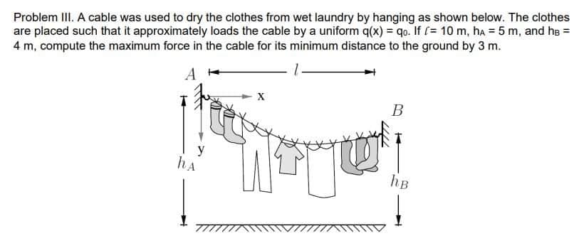 Problem III. A cable was used to dry the clothes from wet laundry by hanging as shown below. The clothes
are placed such that it approximately loads the cable by a uniform q(x) = qo. If (= 10 m, hA = 5 m, and he =
4 m, compute the maximum force in the cable for its minimum distance to the ground by 3 m.
A
В
hA
hB
