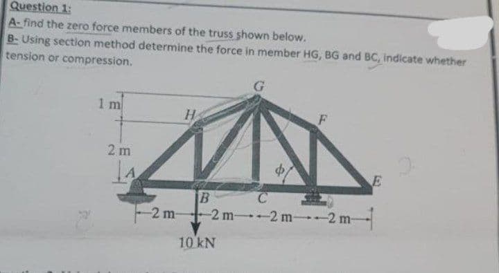 Question 1:
A-find the zero force members of the truss shown below.
B-Using section method determine the force in member HG, BG and BC, indicate whether
tension or compression.
1 m
2m
-2 m-
H
16
B
C
-2 m--2 m--2 m-
10 kN
E