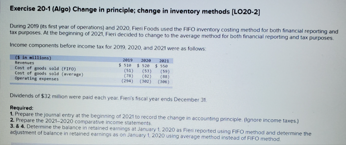 Exercise 20-1 (Algo) Change in principle; change in inventory methods (LO20-2]
During 2019 (its first year of operations) and 2020, Fieri Foods used the FIFO inventory costing method for both financial reporting and
tax purposes. At the beginning of 2021, Fieri decided to change to the average method for both financial reporting and tax purposes.
Income components before income tax for 2019, 2020, and 2021 were as follows:
($ in millions)
2019
2020
2021
Revenues
Cost of goods sold (FIFO)
Cost of goods sold (average)
Operating expenses
$ 510
(51)
(78)
(294)
$ 520
(53)
(82)
(302)
$ 550
(59)
(88)
(306)
Dividends of $32 million were paid each year. Fieri's fiscal year ends December 31.
Required:
1. Prepare the journal entry at the beginning of 2021 to record the change in accounting principle. (Ignore income taxes.)
2. Prepare the 2021–2020 comparative income statements.
3. & 4. Determine the balance in retained earnings at January 1, 2020 as Fieri reported using FIFO method and determine the
adjustment of balance in retained earnings as on January 1, 2020 using average method instead of FIFO method.
