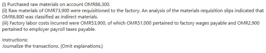 (i) Purchased raw materials on account OMR86,300.
(ii) Raw materials of OMR73,900 were requisitioned to the factory. An analysis of the materials requisition slips indicated that
OMR6,800 was classified as indirect materials.
(iii) Factory labor costs incurred were OMR53,900, of which OMR51,000 pertained to factory wages payable and OMR2,900
pertained to employer payroll taxes payable.
Instructions:
Journalize the transactions. (Omit explanations.)
