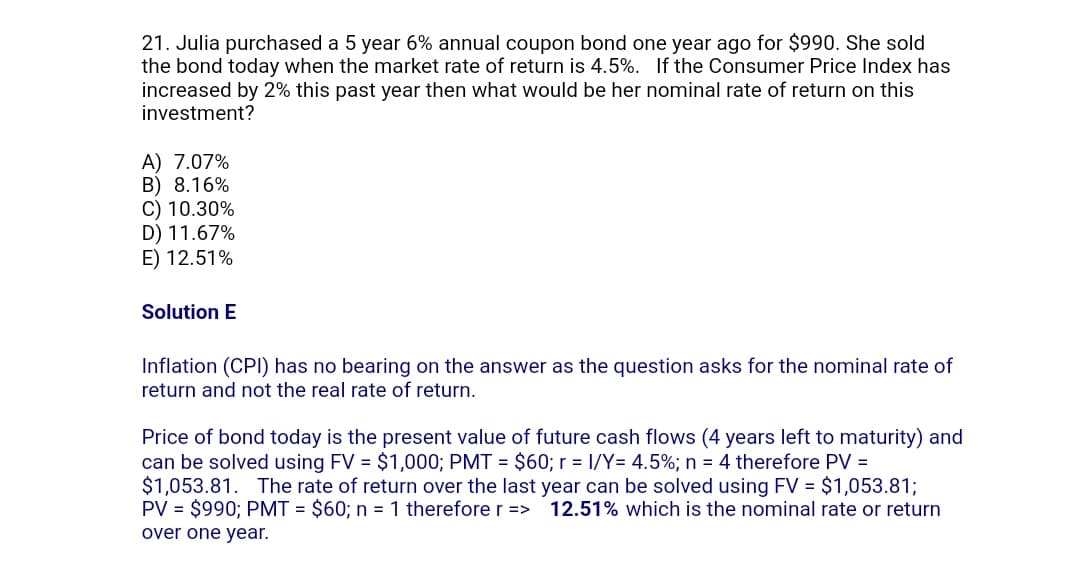 21. Julia purchased a 5 year 6% annual coupon bond one year ago for $990. She sold
the bond today when the market rate of return is 4.5%. If the Consumer Price Index has
increased by 2% this past year then what would be her nominal rate of return on this
investment?
A) 7.07%
B) 8.16%
C) 10.30%
D) 11.67%
E) 12.51%
Solution E
Inflation (CPI) has no bearing on the answer as the question asks for the nominal rate of
return and not the real rate of return.
Price of bond today is the present value of future cash flows (4 years left to maturity) and
can be solved using FV = $1,000; PMT= $60; r = 1/Y= 4.5%; n = 4 therefore PV =
$1,053.81. The rate of return over the last year can be solved using FV = $1,053.81;
PV = $990; PMT= $60; n = 1 therefore r => 12.51% which is the nominal rate or return
over one year.