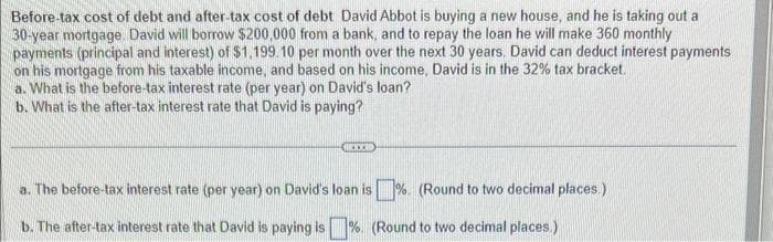 Before-tax cost of debt and after-tax cost of debt David Abbot is buying a new house, and he is taking out a
30-year mortgage. David will borrow $200,000 from a bank, and to repay the loan he will make 360 monthly
payments (principal and interest) of $1,199.10 per month over the next 30 years. David can deduct interest payments
on his mortgage from his taxable income, and based on his income, David is in the 32% tax bracket.
a. What is the before-tax interest rate (per year) on David's loan?
b. What is the after-tax interest rate that David is paying?
a. The before-tax interest rate (per year) on David's loan is%. (Round to two decimal places.)
b. The after-tax interest rate that David is paying is % (Round to two decimal places.)