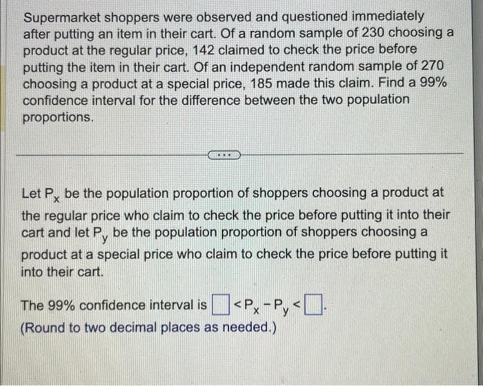 Supermarket shoppers were observed and questioned immediately
after putting an item in their cart. Of a random sample of 230 choosing a
product at the regular price, 142 claimed to check the price before
putting the item in their cart. Of an independent random sample of 270
choosing a product at a special price, 185 made this claim. Find a 99%
confidence interval for the difference between the two population
proportions.
www
Let Px be the population proportion of shoppers choosing a product at
the regular price who claim to check the price before putting it into their
cart and let Py be the population proportion of shoppers choosing a
product at a special price who claim to check the price before putting it
into their cart.
The 99% confidence interval is <P-Py<
(Round to two decimal places as needed.)