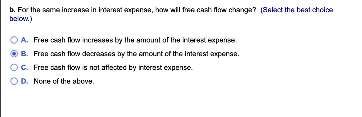 b. For the same increase in interest expense, how will free cash flow change? (Select the best choice
below.)
A. Free cash flow increases by the amount of the interest expense.
B. Free cash flow decreases by the amount of the interest expense.
C. Free cash flow is not affected by interest expense.
D. None of the above.