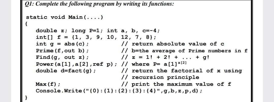Q1: Complete the following program by writing its functions:
static void Main (... .)
{
double z; long P=1; int a, b, c=-4;
int[] f = {1, 3, 9, 10, 12, 7, 8};
int g = abs (c);
Prime (f,out b) ;
Find (g, out z);
Power (a [1], a[2], ref p); // where P= a[1]a121
double d=fact (g);
// return absolute value of c
// b=the average of Prime numbers in f
// z = 1! + 2! +
+ g!
...
// return the factorial of x using
// recursion principle
// print the maximum value of f
Маx (f) ;
Console.Write ("{0}: {1}:{2}:(3} : {4}",g,b, z,p,d);
