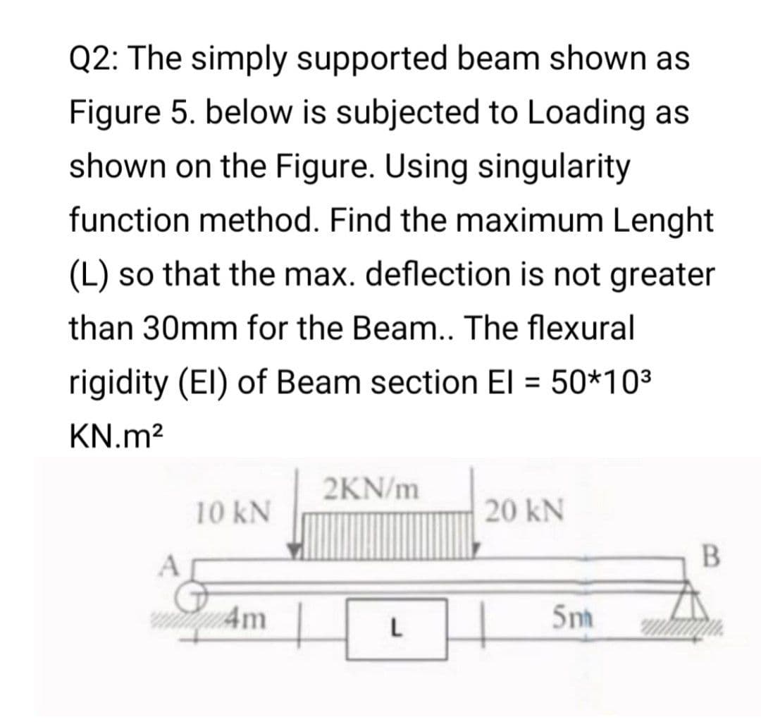 Q2: The simply supported beam shown as
Figure 5. below is subjected to Loading as
shown on the Figure. Using singularity
function method. Find the maximum Lenght
(L) so that the max. deflection is not greater
than 30mm for the Beam.. The flexural
rigidity (El) of Beam section El = 50*103
KN.m?
2KN/m
10 kN
20 kN
В
4m
5n
L
