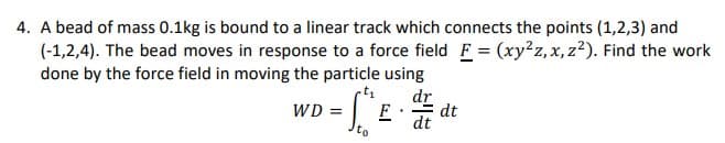 4. A bead of mass 0.1kg is bound to a linear track which connects the points (1,2,3) and
(-1,2,4). The bead moves in response to a force field F = (xy2z, x,z²). Find the work
done by the force field in moving the particle using
WD
VD = "^E ·
dr
F dt
dt
to