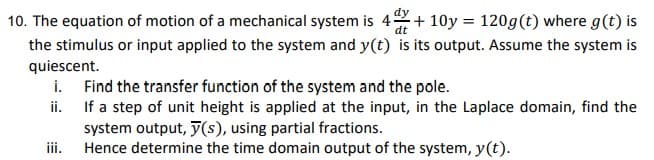 10. The equation of motion of a mechanical system is 4
dt
+10y = 120g (t) where g(t) is
the stimulus or input applied to the system and y(t) is its output. Assume the system is
quiescent.
i.
ii.
iii.
Find the transfer function of the system and the pole.
If a step of unit height is applied at the input, in the Laplace domain, find the
system output, y(s), using partial fractions.
Hence determine the time domain output of the system, y(t).