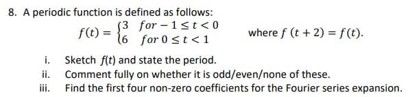 8. A periodic function is defined as follows:
f(t) = {
(3 for-1<t <0
for 0 ≤ t < 1
(6
i.
ii.
iii.
where f (t + 2) = f(t).
Sketch f(t) and state the period.
Comment fully on whether it is odd/even/none of these.
Find the first four non-zero coefficients for the Fourier series expansion.