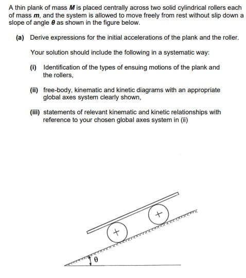 A thin plank of mass M is placed centrally across two solid cylindrical rollers each
of mass m, and the system is allowed to move freely from rest without slip down a
slope of angle as shown in the figure below.
(a) Derive expressions for the initial accelerations of the plank and the roller.
Your solution should include the following in a systematic way:
(i) Identification of the types of ensuing motions of the plank and
the rollers,
(ii) free-body, kinematic and kinetic diagrams with an appropriate
global axes system clearly shown,
(iii) statements of relevant kinematic and kinetic relationships with
reference to your chosen global axes system in (ii)
+
+