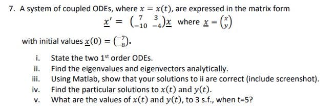 7. A system of coupled ODES, where x = x(t), are expressed in the matrix form
7 3
x' = (10³4)x where x = (
with initial values x(0) = (-3).
i.
ii.
iii.
iv.
V.
State the two 1st order ODES.
Find the eigenvalues and eigenvectors analytically.
Using Matlab, show that your solutions to ii are correct (include screenshot).
Find the particular solutions to x(t) and y(t).
What are the values of x(t) and y(t), to 3 s.f., when t=5?