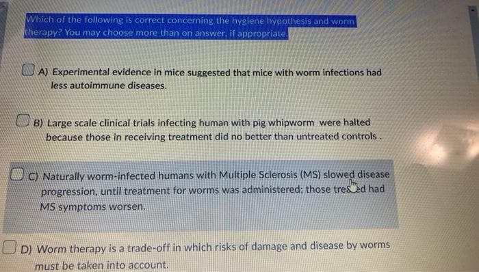 Which of the following is correct concerning the hygiene hypothesis and worm
cherapy? You may choose more than on answer, if appropriate.
A) Experimental evidence in mice suggested that mice with worm infections had
less autoimmune diseases.
B) Large scale clinical trials infecting human with pig whipworm were halted
because those in receiving treatment did no better than untreated controls.
UO Naturally worm-infected humans with Multiple Sclerosis (MS) slowed disease
progression, until treatment for worms was administered; those tres ed had
MS symptoms worsen.
U D) Worm therapy is a trade-off in which risks of damage and disease by worms.
must be taken into account.
