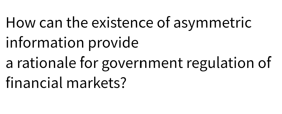How can the existence of asymmetric
information provide
a rationale for government regulation of
financial markets?

