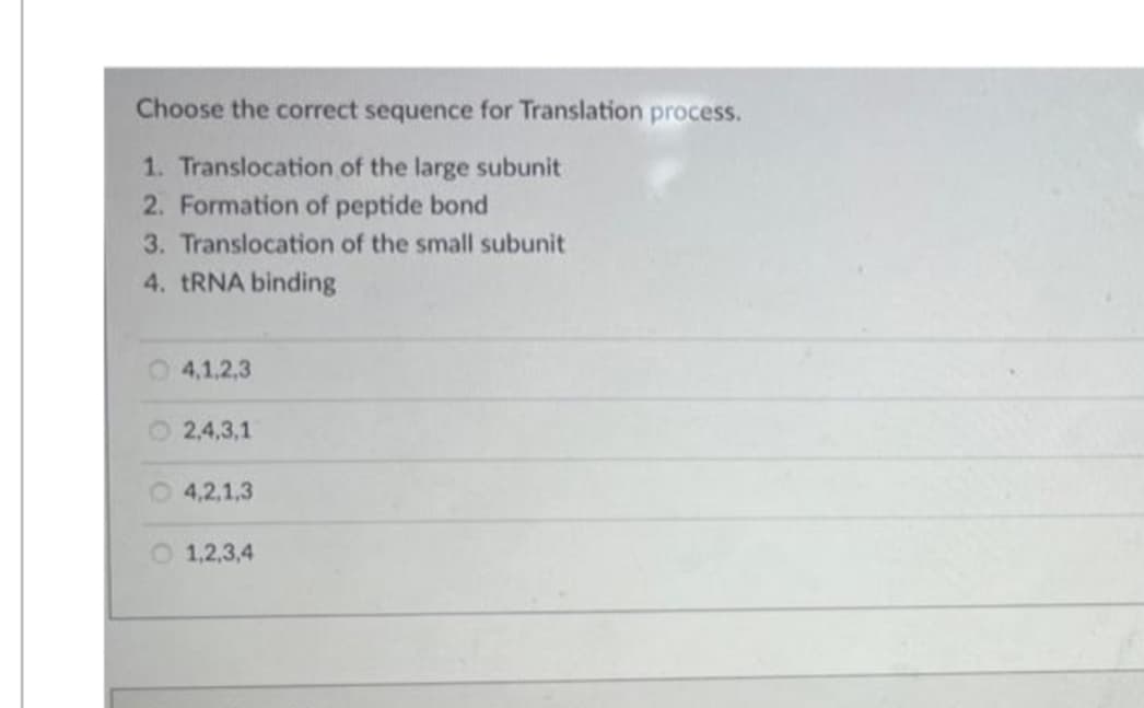 Choose the correct sequence for Translation process.
1. Translocation of the large subunit
2. Formation of peptide bond
3. Translocation of the small subunit
4. TRNA binding
O4,1,2,3
O 2,4,3,1
O4,2,1,3
O 1,2,3,4
